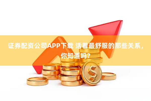 证券配资公司APP下载 活着最舒服的那些关系，你知道吗？