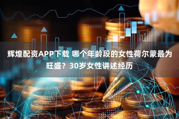 辉煌配资APP下载 哪个年龄段的女性荷尔蒙最为旺盛？30岁女性讲述经历