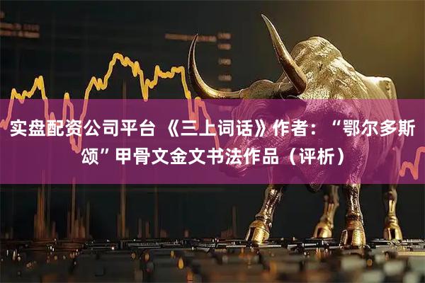 实盘配资公司平台 《三上词话》作者：“鄂尔多斯颂”甲骨文金文书法作品（评析）