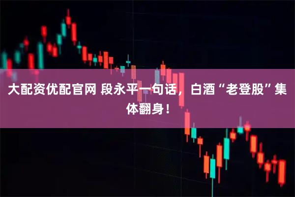 大配资优配官网 段永平一句话，白酒“老登股”集体翻身！