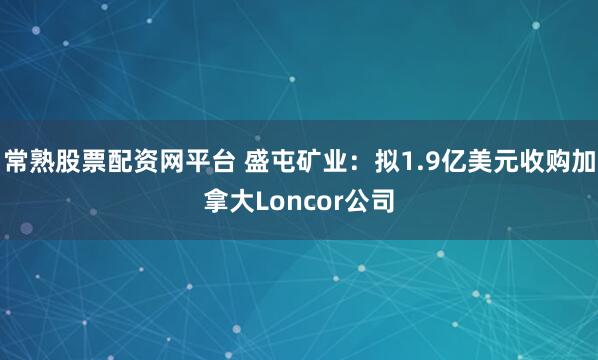 常熟股票配资网平台 盛屯矿业：拟1.9亿美元收购加拿大Loncor公司