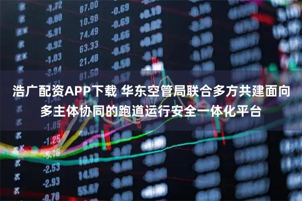 浩广配资APP下载 华东空管局联合多方共建面向多主体协同的跑道运行安全一体化平台