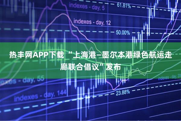 热丰网APP下载 “上海港—墨尔本港绿色航运走廊联合倡议”发布