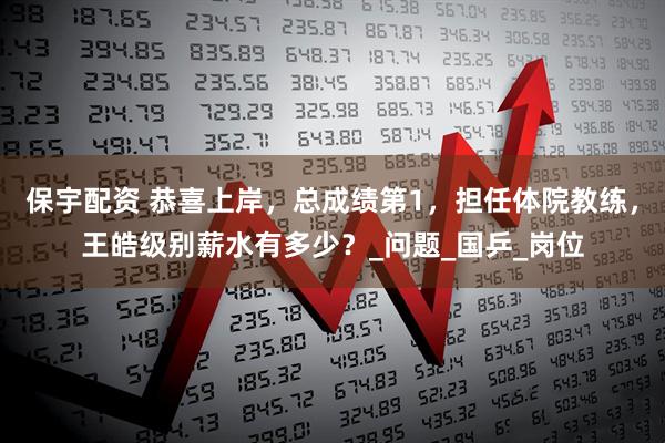 保宇配资 恭喜上岸，总成绩第1，担任体院教练，王皓级别薪水有多少？_问题_国乒_岗位
