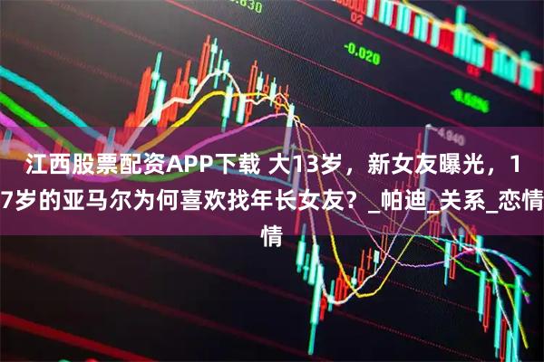 江西股票配资APP下载 大13岁，新女友曝光，17岁的亚马尔为何喜欢找年长女友？_帕迪_关系_恋情