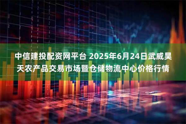 中信建投配资网平台 2025年6月24日武威昊天农产品交易市场暨仓储物流中心价格行情