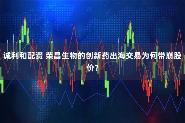 诚利和配资 荣昌生物的创新药出海交易为何带崩股价？