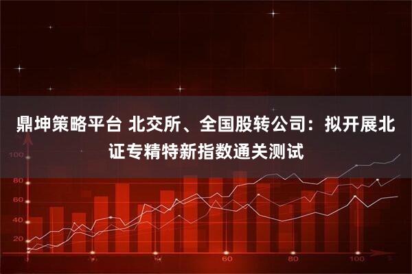 鼎坤策略平台 北交所、全国股转公司：拟开展北证专精特新指数通关测试