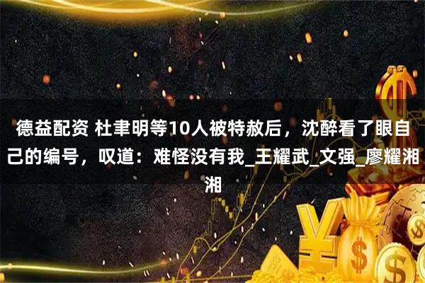 德益配资 杜聿明等10人被特赦后，沈醉看了眼自己的编号，叹道：难怪没有我_王耀武_文强_廖耀湘