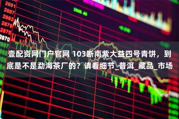 壹配资网门户官网 103断南紫大益四号青饼，到底是不是勐海茶厂的？请看细节_普洱_藏品_市场