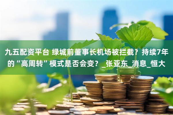 九五配资平台 绿城前董事长机场被拦截？持续7年的“高周转”模式是否会变？_张亚东_消息_恒大