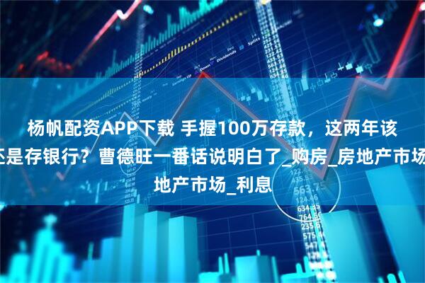 杨帆配资APP下载 手握100万存款，这两年该买房还是存银行？曹德旺一番话说明白了_购房_房地产市场_利息