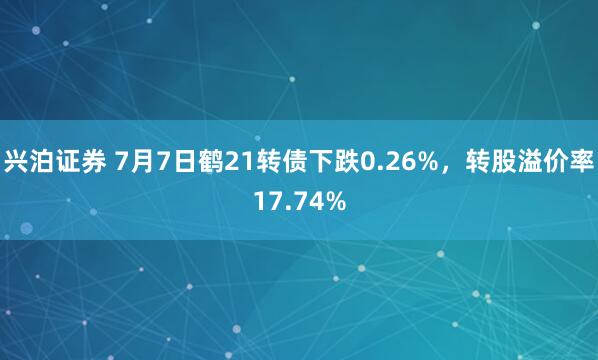 兴泊证券 7月7日鹤21转债下跌0.26%，转股溢价率17.74%