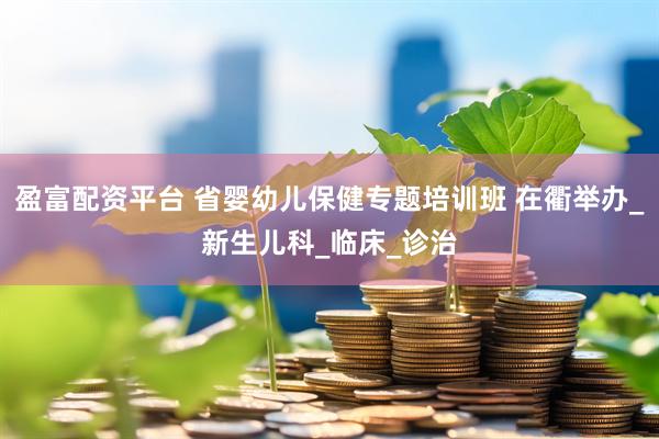 盈富配资平台 省婴幼儿保健专题培训班 在衢举办_新生儿科_临床_诊治