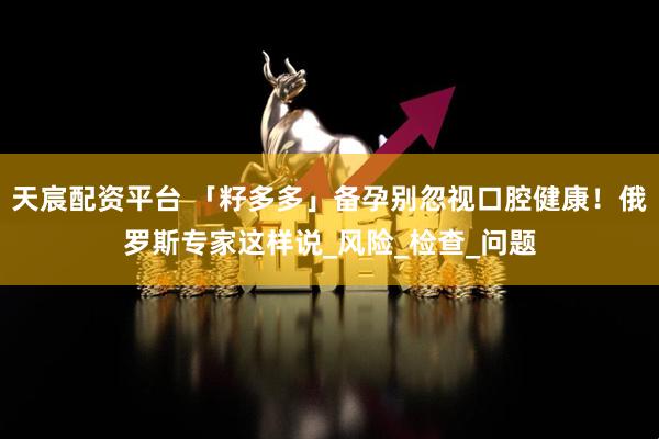 天宸配资平台 「籽多多」备孕别忽视口腔健康！俄罗斯专家这样说_风险_检查_问题
