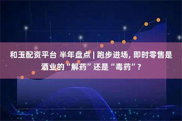 和玉配资平台 半年盘点 | 跑步进场, 即时零售是酒业的“解药”还是“毒药”?