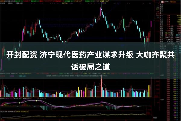 开封配资 济宁现代医药产业谋求升级 大咖齐聚共话破局之道