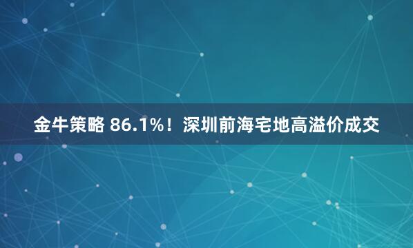 金牛策略 86.1%！深圳前海宅地高溢价成交