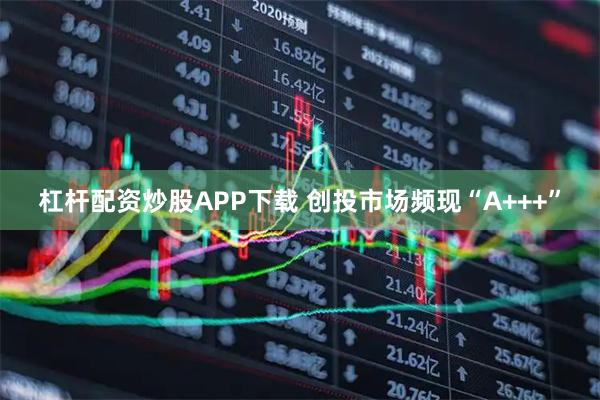 杠杆配资炒股APP下载 创投市场频现“A+++”