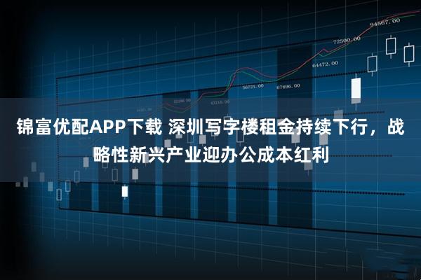 锦富优配APP下载 深圳写字楼租金持续下行，战略性新兴产业迎办公成本红利