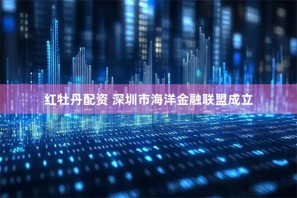 红牡丹配资 深圳市海洋金融联盟成立