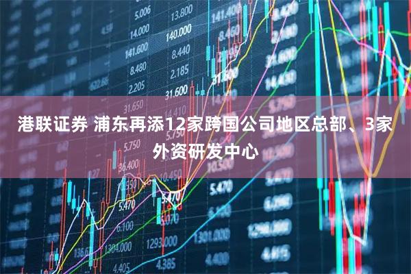 港联证券 浦东再添12家跨国公司地区总部、3家外资研发中心