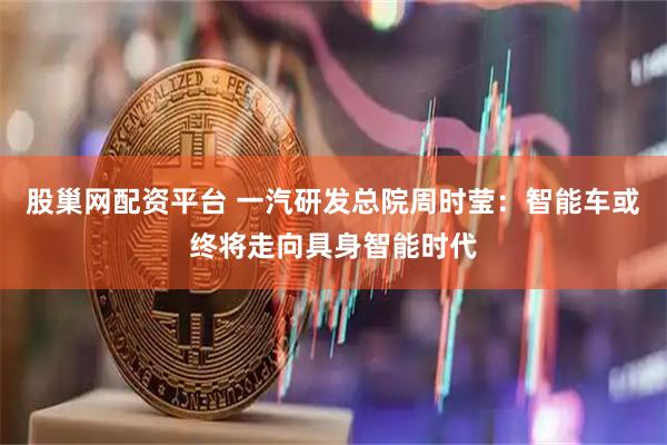 股巢网配资平台 一汽研发总院周时莹：智能车或终将走向具身智能时代
