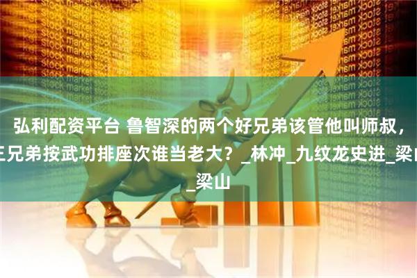 弘利配资平台 鲁智深的两个好兄弟该管他叫师叔，三兄弟按武功排座次谁当老大？_林冲_九纹龙史进_梁山