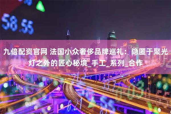 九倍配资官网 法国小众奢侈品牌巡礼：隐匿于聚光灯之外的匠心秘境_手工_系列_合作