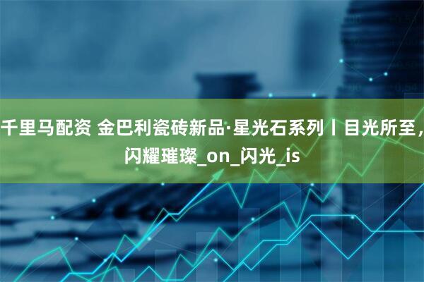 千里马配资 金巴利瓷砖新品·星光石系列丨目光所至，闪耀璀璨_on_闪光_is