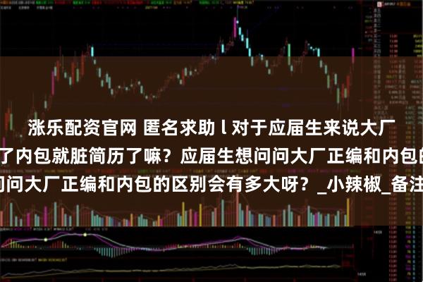 涨乐配资官网 匿名求助 l 对于应届生来说大厂内包真的很差嘛？真的去了内包就脏简历了嘛？应届生想问问大厂正编和内包的区别会有多大呀？_小辣椒_备注_微信
