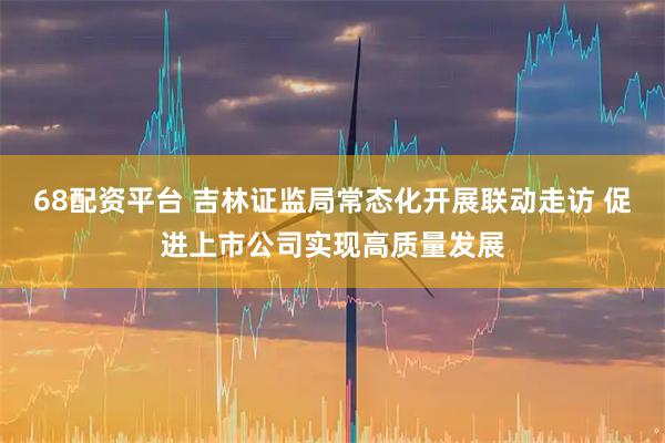68配资平台 吉林证监局常态化开展联动走访 促进上市公司实现高质量发展