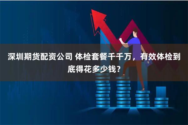 深圳期货配资公司 体检套餐千千万，有效体检到底得花多少钱？