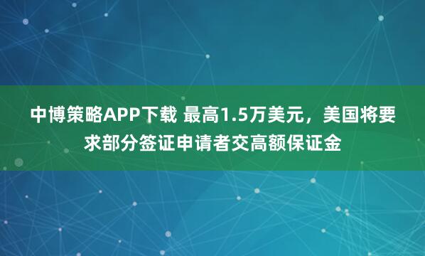 中博策略APP下载 最高1.5万美元，美国将要求部分签证申请者交高额保证金