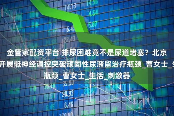 金管家配资平台 排尿困难竟不是尿道堵塞？北京世纪坛医院开展骶神经调控突破顽固性尿潴留治疗瓶颈_曹女士_生活_刺激器