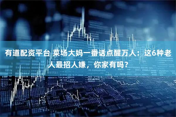 有道配资平台 菜场大妈一番话点醒万人：这6种老人最招人嫌，你家有吗？
