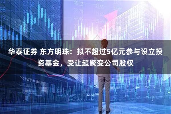 华泰证券 东方明珠：拟不超过5亿元参与设立投资基金，受让超聚变公司股权