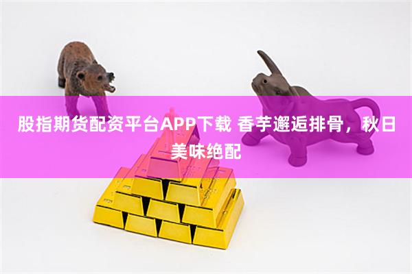股指期货配资平台APP下载 香芋邂逅排骨，秋日美味绝配