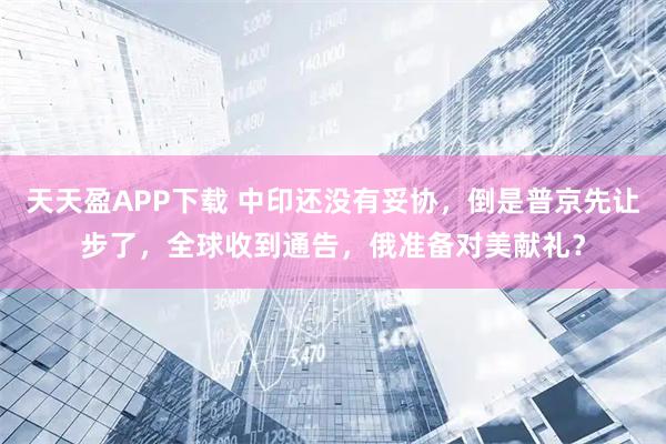 天天盈APP下载 中印还没有妥协，倒是普京先让步了，全球收到通告，俄准备对美献礼？