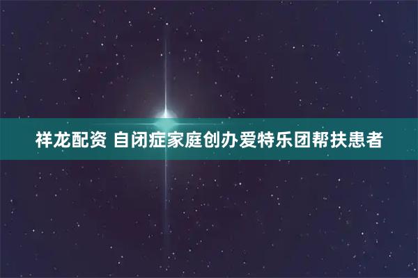 祥龙配资 自闭症家庭创办爱特乐团帮扶患者