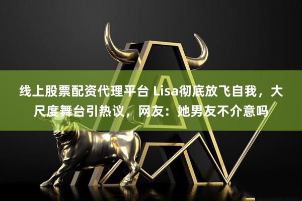 线上股票配资代理平台 Lisa彻底放飞自我，大尺度舞台引热议，网友：她男友不介意吗