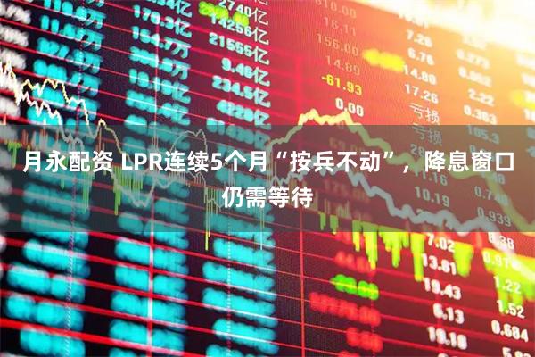 月永配资 LPR连续5个月“按兵不动”，降息窗口仍需等待