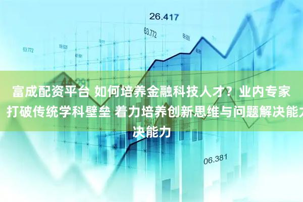 富成配资平台 如何培养金融科技人才？业内专家：打破传统学科壁垒 着力培养创新思维与问题解决能力