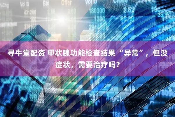寻牛堂配资 甲状腺功能检查结果 “异常”，但没症状，需要治疗吗？