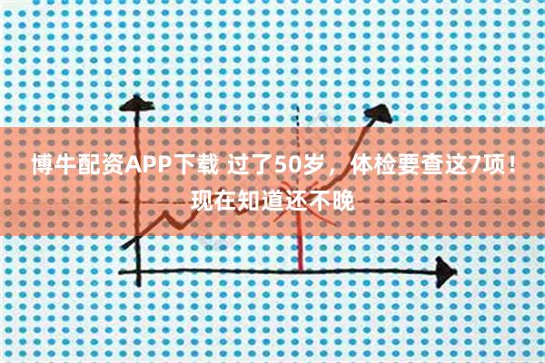 博牛配资APP下载 过了50岁，体检要查这7项！现在知道还不晚