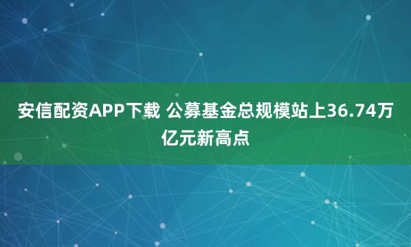 安信配资APP下载 公募基金总规模站上36.74万亿元新高点