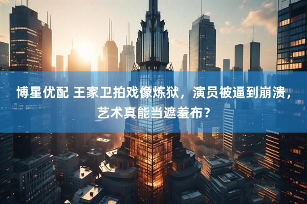 博星优配 王家卫拍戏像炼狱，演员被逼到崩溃，艺术真能当遮羞布？