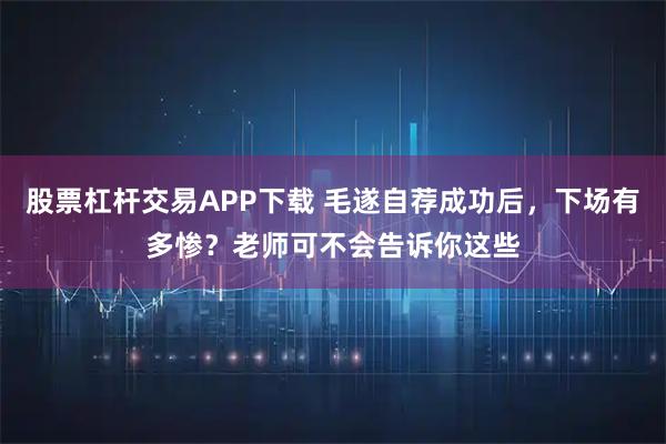 股票杠杆交易APP下载 毛遂自荐成功后，下场有多惨？老师可不会告诉你这些