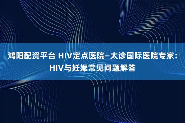 鸿阳配资平台 HIV定点医院—太诊国际医院专家：HIV与妊娠常见问题解答