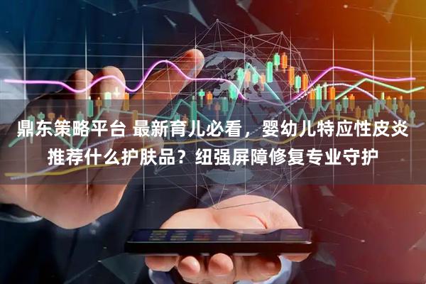 鼎东策略平台 最新育儿必看，婴幼儿特应性皮炎推荐什么护肤品？纽强屏障修复专业守护